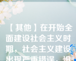 【其他】在开始全面建设社会主义时期，社会主义建设出现严重错误，没有取得任何成就。\在开始全面建设社会主义时期，社会主义建设出现严重错误，没有取得任何成就。