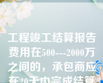 工程竣工结算报告费用在500---2000万之间的，承包商应在20天内完成结算报告的审核