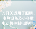 刀开关适用于照明、电热设备及小容量电动机控制电路中。