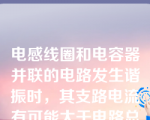 电感线圈和电容器并联的电路发生谐振时，其支路电流有可能大于电路总电流。