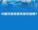 川藏铁路修建有那些困难？