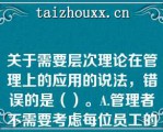 关于需要层次理论在管理上的应用的说法，错误的是（）。A.管理者不需要考虑每位员工的特殊需要，而应考虑全体员工的共性需要B.管理者需要考虑员工不同层次的需要，并针对每个层次需要设计相应的激励措施C.组织用于满足员工低层次需要的投入是效益递减的D.要想激励员工，首先需要知道员工的哪个层次需要现在占指导地位