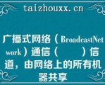 广播式网络（BroadcastNetwork）通信（　　）信道，由网络上的所有机器共享