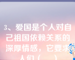 3、爱国是个人对自己祖国依赖关系的深厚情感，它要求人们（    ）