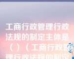 工商行政管理行政法规的制定主体是（）（工商行政管理行政法规的制定主体是）