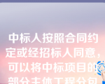 中标人按照合同约定或经招标人同意，可以将中标项目的部分主体工程分包给他人完成