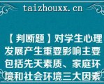 【判断题】对学生心理发展产生重要影响主要包括先天素质、家庭环境和社会环境三大因素