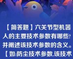 【简答题】六关节型机器人的主要技术参数有哪些?并阐述该技术参数的含义。 【如:防尘技术参数,该技术参数表示工业机器人的防尘防护等级】\n