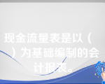 现金流量表是以（   ）为基础编制的会计报表。