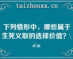 下列情形中，哪些属于生死义取的选择价值？\\