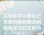 主张由学习者自己发现问题和解决问题的学习方式称为（）。