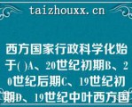 西方国家行政科学化始于( )A、20世纪初期B、20世纪后期C、19世纪初期D、19世纪中叶西方国家行政科学化始于( )A、20世纪初期B、20世纪后期C、19世纪初期D、19世纪中叶