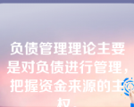 负债管理理论主要是对负债进行管理，把握资金来源的主权。