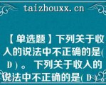 【单选题】下列关于收入的说法中不正确的是( D ) 。 下列关于收入的说法中不正确的是( D ) 。 下列关于收入的说法中不正确的是( D ) 。 下列关于收入的说法中不正确的是( D ) 。 下列关于收入的说法中不正确的是( D ) 。 下列关于收入的说法中不正确的是( D ) 。 下列关于收入的说法中不正确的是( D ) 。 下列关于收入的说法中不正确的是( D ) 。 下列关于收入的说法中不\\\