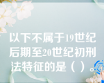 以下不属于19世纪后期至20世纪初刑法特征的是（）。