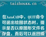 在AuoCAD中，QUIT命令可退出绘图状态时，提示是否以原图形文件名存盘，而后可以返回操作系统（）