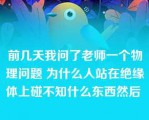 前几天我问了老师一个物理问题 为什么人站在绝缘体上碰不知什么东西然后 