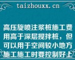 高压旋喷注浆桩施工费用高于深层搅拌桩，但可以用于空间较小地方施工施工时要控制好上提速度、喷嘴压力和水泥喷射量（）