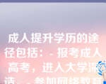 成人提升学历的途径包括：- 报考成人高考，进入大学深造。- 参加网络教育，获取在线学位或证书。- 选择夜大、函授或周末班等非全日制学习方式。- 自学并通过国家开放大学或其他开放教育机构认证。- 参与企业培训或行业资格认证课程。