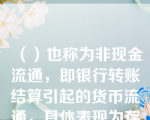 （）也称为非现金流通，即银行转账结算引起的货币流通，具体表现为存款人在银行开立存款账户的基础上，通过银行存款账户上划转款项的办法所进行的货币收付行为。