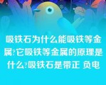 吸铁石为什么能吸铁等金属?它吸铁等金属的原理是什么?吸铁石是带正 负电