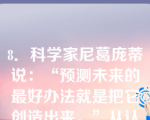 8．科学家尼葛庞蒂说：“预测未来的最好办法就是把它创造出来。”从认识和实践的关系看，这句话对我们的启示是（）