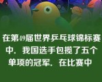 在第49届世界乒乓球锦标赛中．我国选手包揽了五个单项的冠军．在比赛中 