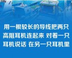 用一根较长的导线把两只高阻耳机连起来 对着一只耳机说话 在另一只耳机里