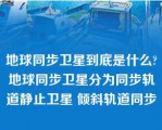 地球同步卫星到底是什么?地球同步卫星分为同步轨道静止卫星 倾斜轨道同步