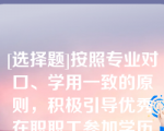 [选择题]按照专业对口、学用一致的原则，积极引导优秀在职职工参加学历教育，提升（）层次