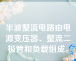 半波整流电路由电源变压器、整流二极管和负载组成。