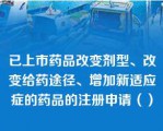 已上市药品改变剂型、改变给药途径、增加新适应症的药品的注册申请（）