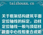 关于框架结构建筑平面定位轴线的标定，边柱定位轴线一般与顶层柱截面中心线相重合或距离柱外缘