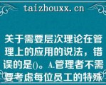 关于需要层次理论在管理上的应用的说法，错误的是()。A.管理者不需要考虑每位员工的特殊需要，而应考虑全体员工的共性需要B.管理者需要考虑员工不同层次的需要，并针对每个层次需要设计相应的激励措施C.组织用于满足员工底层次需要的投入是效益递减的D.要想激励员工，首先需要知道员工的哪个层次需要现在占指导地位