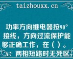 功率方向继电器按90°接线，方向过流保护能够正确工作，在（）。   A：两相短路时无死区，三相短路时有死区，但死区很短；  B：无死区；  C：三相短路时无死区，两相短路时有死区，死区很短；  D：都有死区，但都很短。  