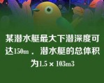 某潜水艇最大下潜深度可达150m ．潜水艇的总体积为1.5×103m3