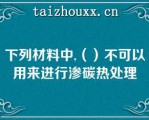 下列材料中,（）不可以用来进行渗碳热处理