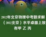 2012年北京物理中考题求解（2012北京）水平桌面上放有甲 乙 丙 