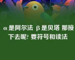 α是阿尔法 β是贝塔 那接下去呢? 要符号和读法