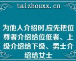 为他人介绍时,应先把位尊者介绍给位低者、上级介绍给下级、男士介绍给女士