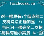 对一棵具有个结点的二叉树说法正确的是   A：当它为一棵完全二叉树时具有最小高度  B：当它为单分支时，具有最大高度  C：当它为一棵完全二叉树时具有最大高度  D：当它为单分支时，具有最小高度  