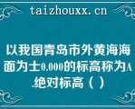 以我国青岛市外黄海海面为士0.000的标高称为A.绝对标高（）