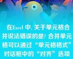   在Excel 中, 关于单元格合并说法错误的是? 合并单元格可以通过“单元格格式”对话框中的“对齐”选项卡中的“合并单元格”实现 |取消合并可以先选定已合并的单元格，单击“合并及居中”按钮|选中单元格，单击“合并及居中”按钮可以将选定的单元格合并 |合并之后的单元格不能再通过“合并及居中”按钮取消合并