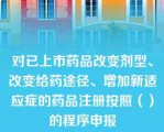 对已上市药品改变剂型、改变给药途径、增加新适应症的药品注册按照（）的程序申报