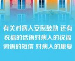 有关对病人安慰鼓励 还有祝福的话语对病人的祝福词语的短信 对病人的康复