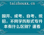 国开、成考、自考、统招，不同学历形式专升本有什么区别？速看