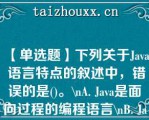 【单选题】下列关于Java 语言特点的叙述中，错误的是()。\（）A. Java是面向过程的编程语言\（）B. Java是跨平台的编程语言\（）C. Java是面向对象的编程语言\（）D. Java支持分布式计算\（）