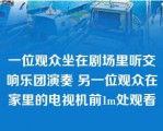 一位观众坐在剧场里听交响乐团演奏 另一位观众在家里的电视机前1m处观看