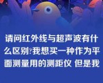 请问红外线与超声波有什么区别?我想买一种作为平面测量用的测距仪 但是我