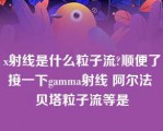 x射线是什么粒子流?顺便了接一下gamma射线 阿尔法 贝塔粒子流等是